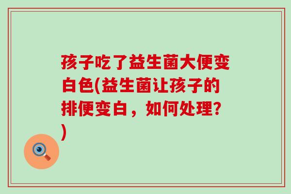 孩子吃了益生菌大便变白色(益生菌让孩子的排便变白，如何处理？)