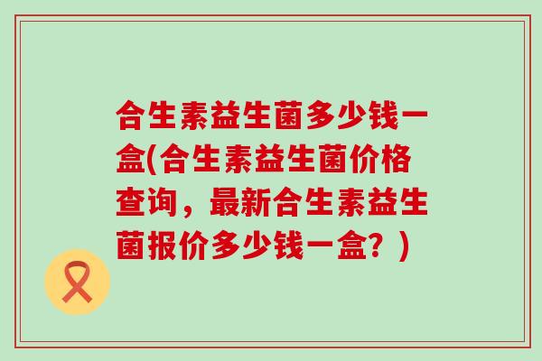 合生素益生菌多少钱一盒(合生素益生菌价格查询，新合生素益生菌报价多少钱一盒？)