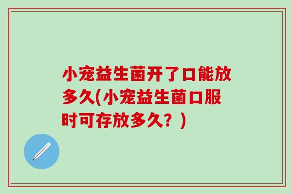 小宠益生菌开了口能放多久(小宠益生菌口服时可存放多久？)