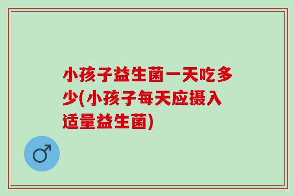 小孩子益生菌一天吃多少(小孩子每天应摄入适量益生菌)