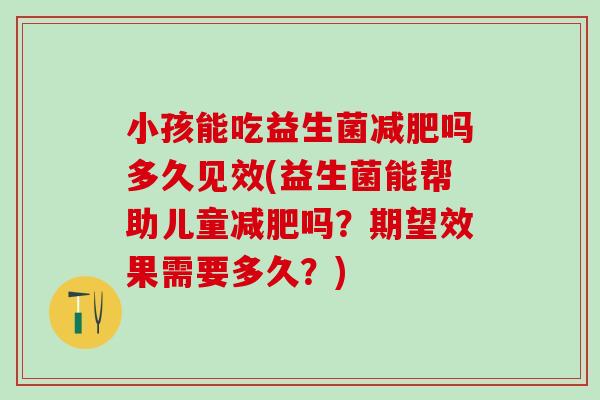 小孩能吃益生菌吗多久见效(益生菌能帮助儿童吗？期望效果需要多久？)