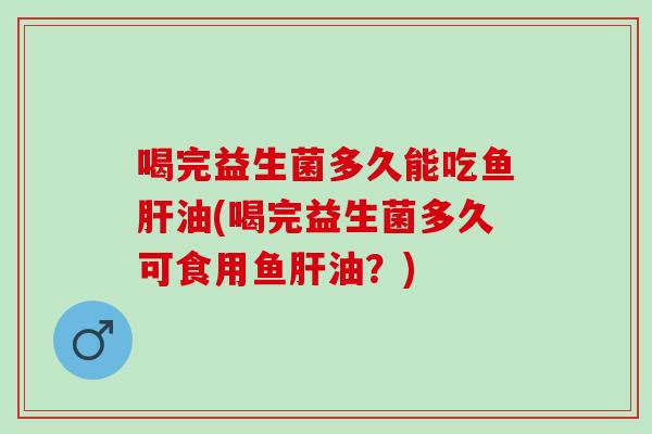 喝完益生菌多久能吃鱼油(喝完益生菌多久可食用鱼油？)