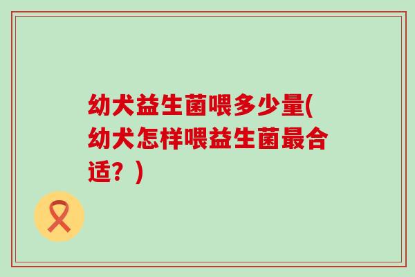 幼犬益生菌喂多少量(幼犬怎样喂益生菌合适？)