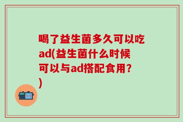 喝了益生菌多久可以吃ad(益生菌什么时候可以与ad搭配食用？)