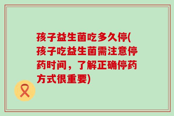 孩子益生菌吃多久停(孩子吃益生菌需注意停药时间，了解正确停药方式很重要)