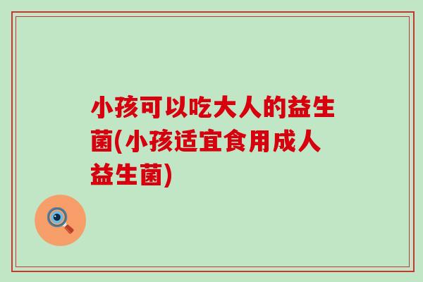 小孩可以吃大人的益生菌(小孩适宜食用成人益生菌)