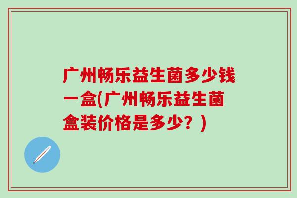 广州畅乐益生菌多少钱一盒(广州畅乐益生菌盒装价格是多少？)