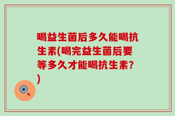 喝益生菌后多久能喝抗生素(喝完益生菌后要等多久才能喝抗生素？)
