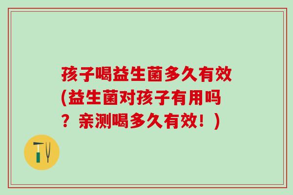 孩子喝益生菌多久有效(益生菌对孩子有用吗？亲测喝多久有效！)
