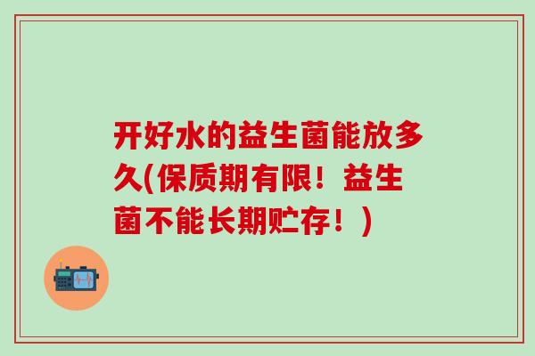 开好水的益生菌能放多久(保质期有限！益生菌不能长期贮存！)
