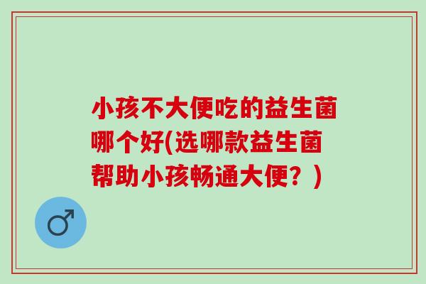 小孩不大便吃的益生菌哪个好(选哪款益生菌帮助小孩畅通大便？)