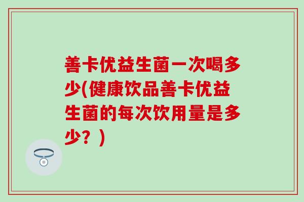善卡优益生菌一次喝多少(健康饮品善卡优益生菌的每次饮用量是多少？)