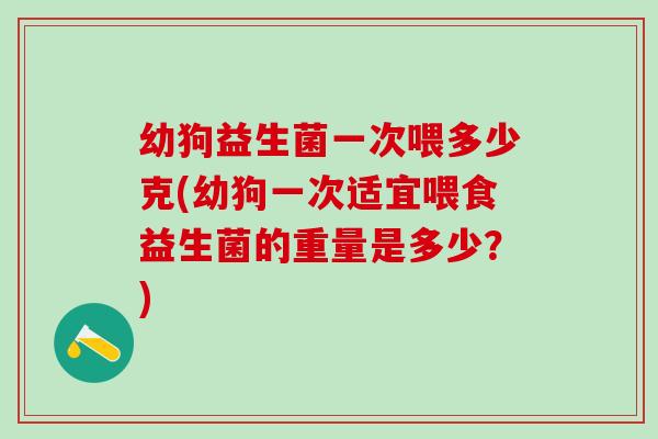 幼狗益生菌一次喂多少克(幼狗一次适宜喂食益生菌的重量是多少？)