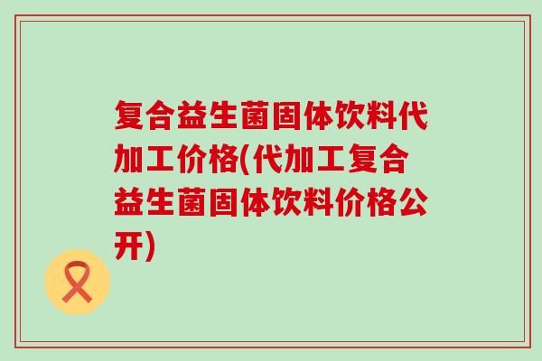 复合益生菌固体饮料代加工价格(代加工复合益生菌固体饮料价格公开)