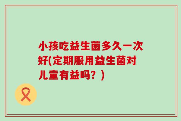 小孩吃益生菌多久一次好(定期服用益生菌对儿童有益吗？)