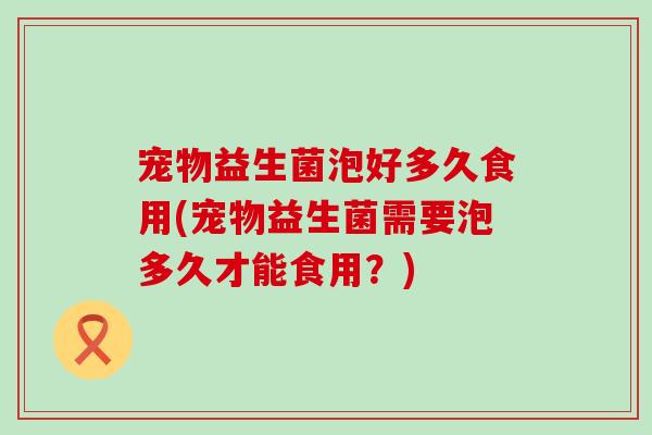 宠物益生菌泡好多久食用(宠物益生菌需要泡多久才能食用？)