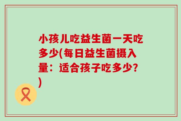 小孩儿吃益生菌一天吃多少(每日益生菌摄入量：适合孩子吃多少？)