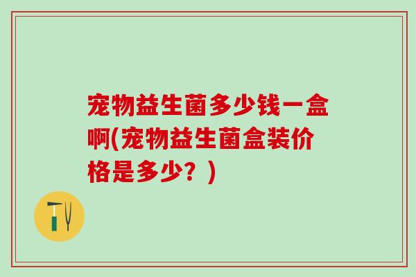 宠物益生菌多少钱一盒啊(宠物益生菌盒装价格是多少？)
