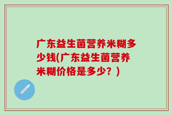 广东益生菌营养米糊多少钱(广东益生菌营养米糊价格是多少？)