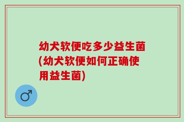 幼犬软便吃多少益生菌(幼犬软便如何正确使用益生菌)