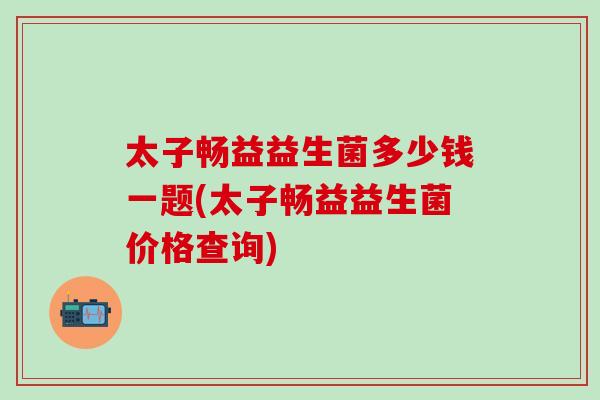 太子畅益益生菌多少钱一题(太子畅益益生菌价格查询)