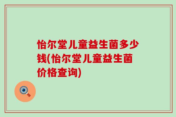 怡尔堂儿童益生菌多少钱(怡尔堂儿童益生菌价格查询)