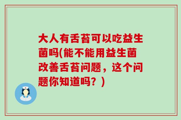 大人有舌苔可以吃益生菌吗(能不能用益生菌改善舌苔问题，这个问题你知道吗？)