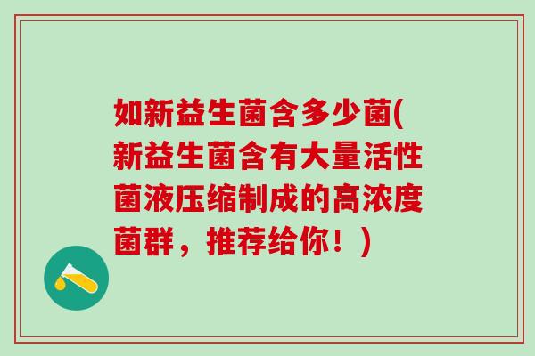 如新益生菌含多少菌(新益生菌含有大量活性菌液压缩制成的高浓度菌群，推荐给你！)