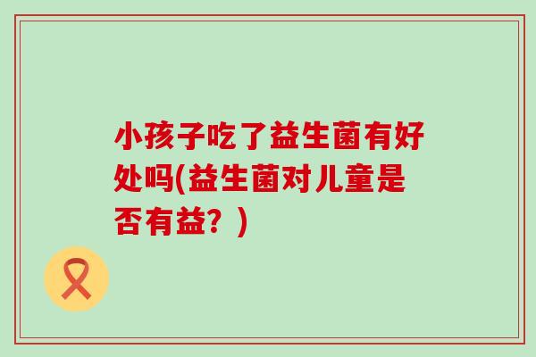 小孩子吃了益生菌有好处吗(益生菌对儿童是否有益？)