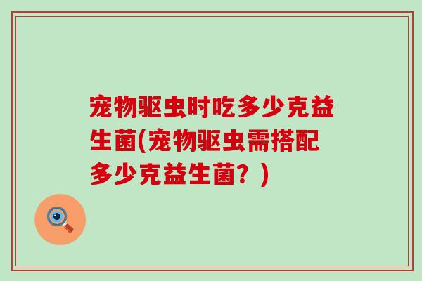 宠物驱虫时吃多少克益生菌(宠物驱虫需搭配多少克益生菌？)