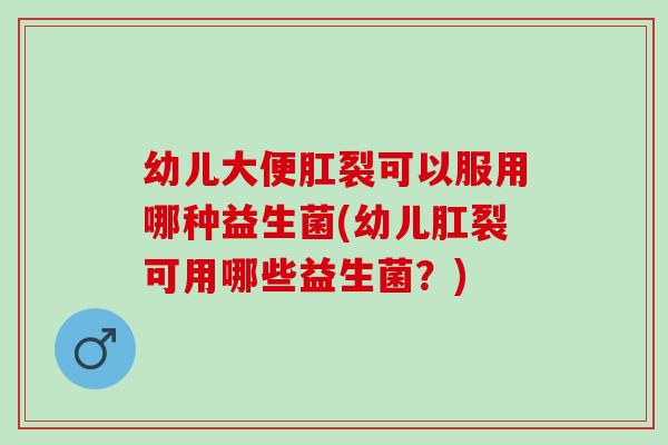 幼儿大便肛裂可以服用哪种益生菌(幼儿肛裂可用哪些益生菌？)