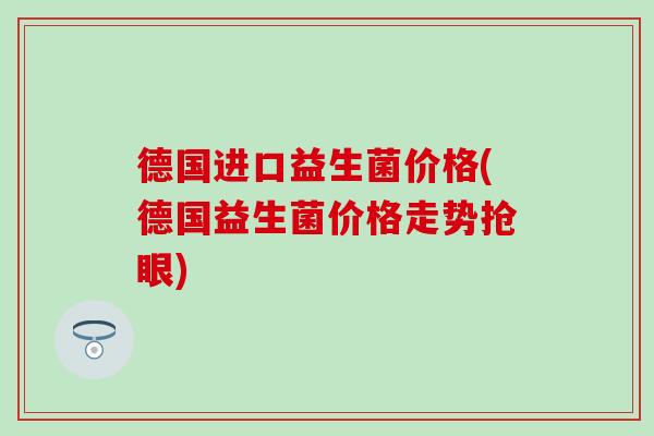 德国进口益生菌价格(德国益生菌价格走势抢眼)