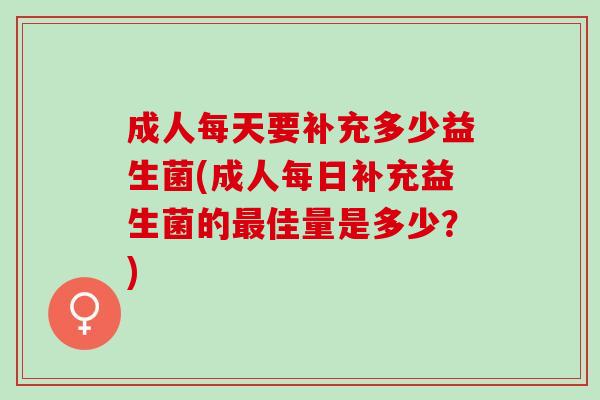 成人每天要补充多少益生菌(成人每日补充益生菌的佳量是多少？)