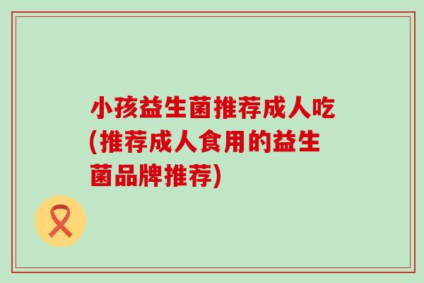 小孩益生菌推荐成人吃(推荐成人食用的益生菌品牌推荐)