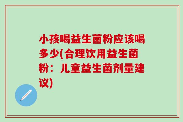 小孩喝益生菌粉应该喝多少(合理饮用益生菌粉：儿童益生菌剂量建议)