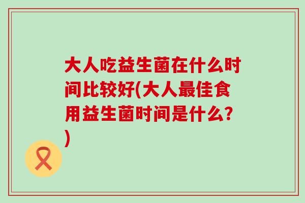 大人吃益生菌在什么时间比较好(大人佳食用益生菌时间是什么？)