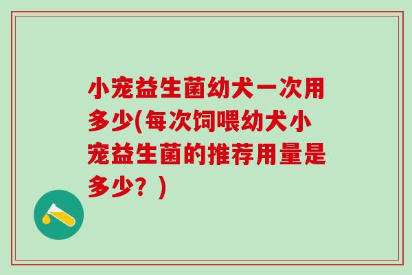 小宠益生菌幼犬一次用多少(每次饲喂幼犬小宠益生菌的推荐用量是多少？)