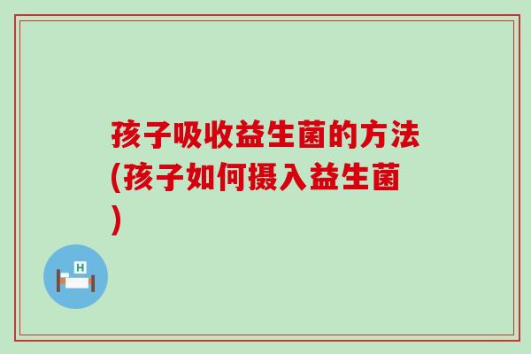 孩子吸收益生菌的方法(孩子如何摄入益生菌)