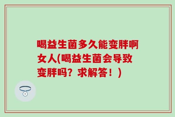 喝益生菌多久能变胖啊女人(喝益生菌会导致变胖吗？求解答！)