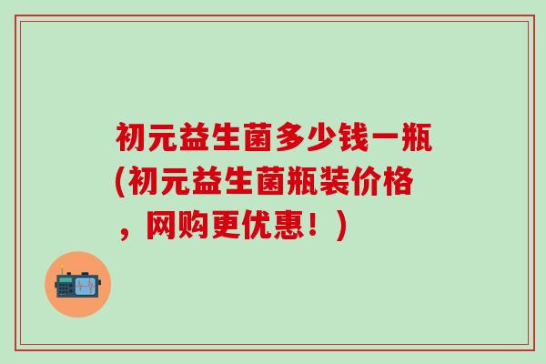 初元益生菌多少钱一瓶(初元益生菌瓶装价格，网购更优惠！)