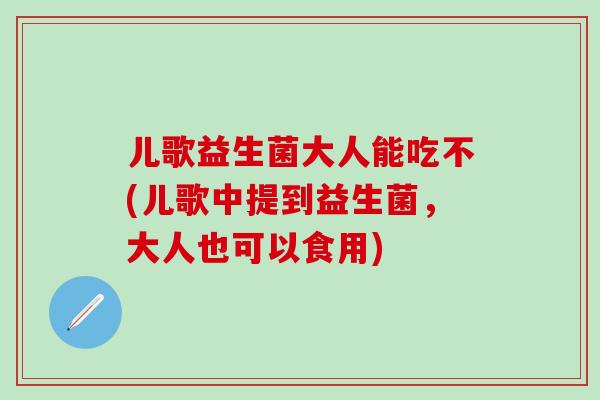 儿歌益生菌大人能吃不(儿歌中提到益生菌，大人也可以食用)