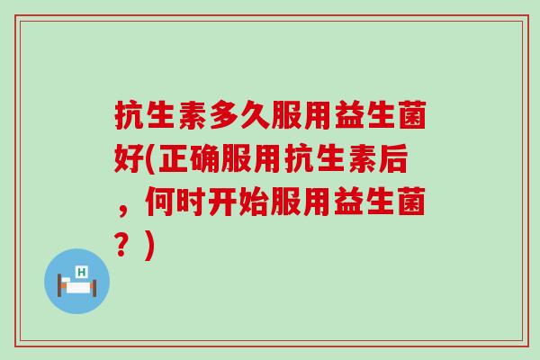 抗生素多久服用益生菌好(正确服用抗生素后，何时开始服用益生菌？)