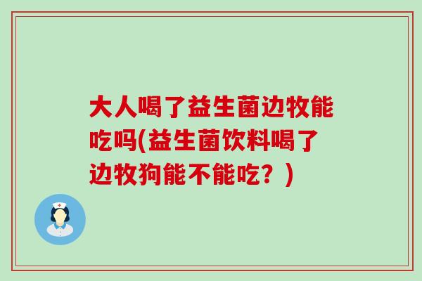 大人喝了益生菌边牧能吃吗(益生菌饮料喝了边牧狗能不能吃？)