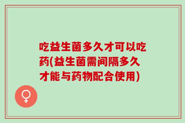 吃益生菌多久才可以吃药(益生菌需间隔多久才能与配合使用)