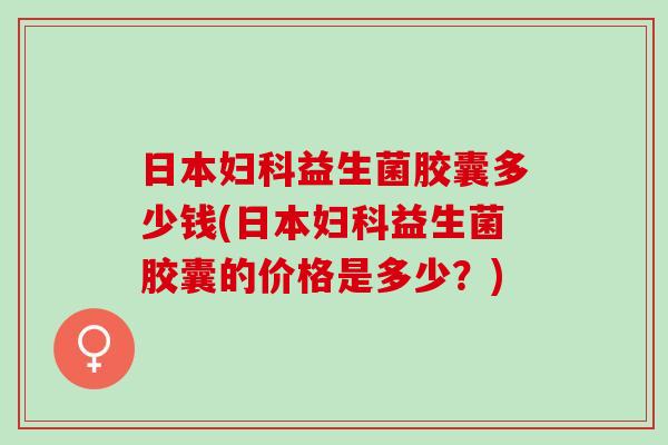 日本益生菌胶囊多少钱(日本益生菌胶囊的价格是多少？)