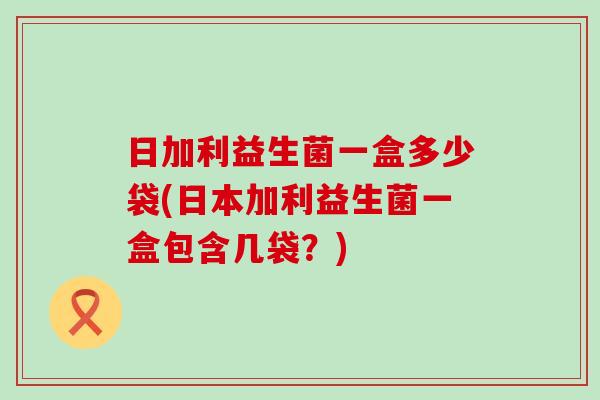 日加利益生菌一盒多少袋(日本加利益生菌一盒包含几袋？)