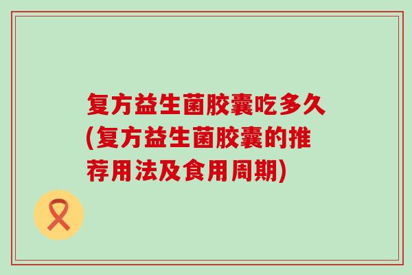 复方益生菌胶囊吃多久(复方益生菌胶囊的推荐用法及食用周期)