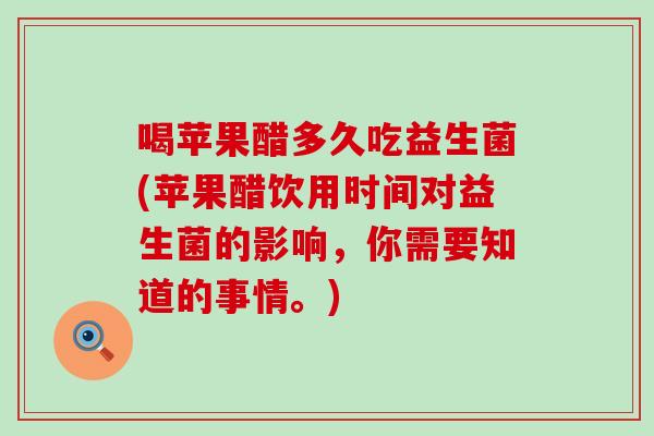 喝苹果醋多久吃益生菌(苹果醋饮用时间对益生菌的影响，你需要知道的事情。)