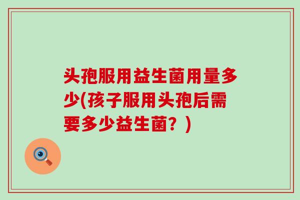 头孢服用益生菌用量多少(孩子服用头孢后需要多少益生菌？)