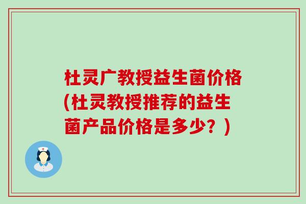 杜灵广教授益生菌价格(杜灵教授推荐的益生菌产品价格是多少？)